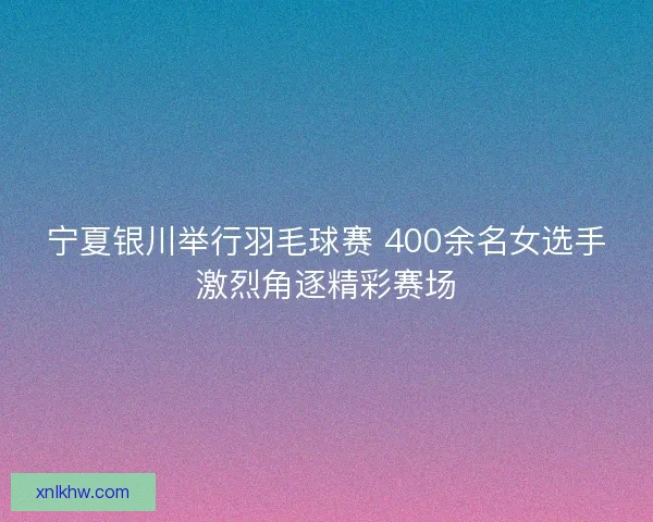 宁夏银川举行羽毛球赛 400余名女选手激烈角逐精彩赛场