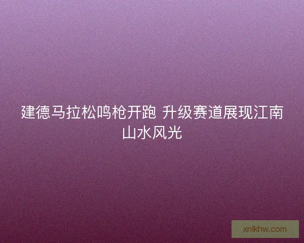 建德马拉松鸣枪开跑 升级赛道展现江南山水风光
