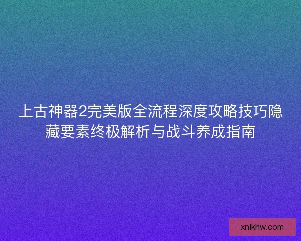 上古神器2完美版全流程深度攻略技巧隐藏要素终极解析与战斗养成指南