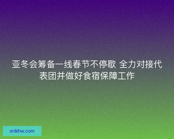 亚冬会筹备一线春节不停歇 全力对接代表团并做好食宿保障工作