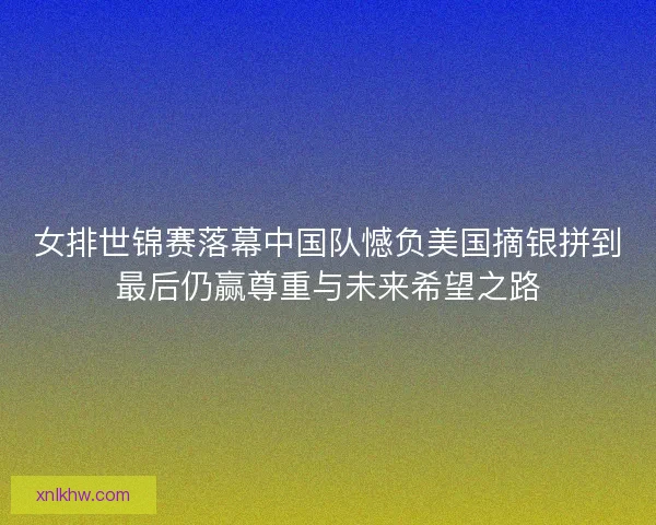 女排世锦赛落幕中国队憾负美国摘银拼到最后仍赢尊重与未来希望之路