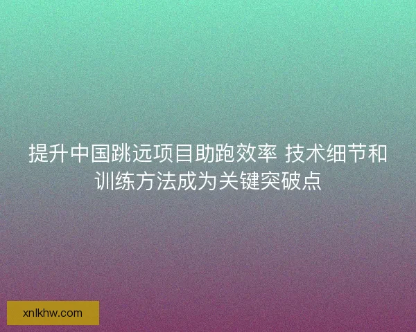 提升中国跳远项目助跑效率 技术细节和训练方法成为关键突破点