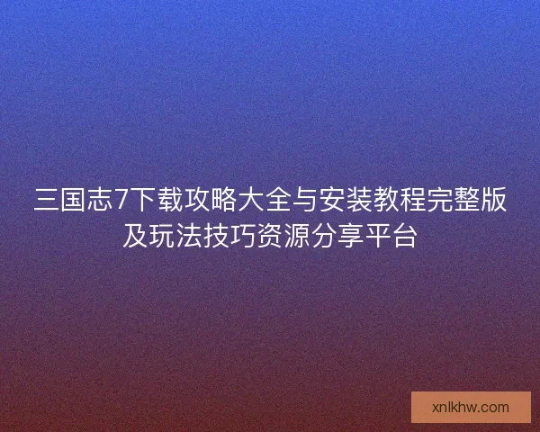 三国志7下载攻略大全与安装教程完整版及玩法技巧资源分享平台