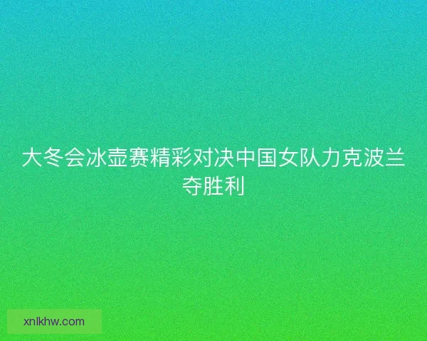 大冬会冰壶赛精彩对决中国女队力克波兰夺胜利
